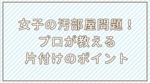 女子の汚部屋問題を解決!プロが教える片付けのポイント